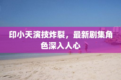 印小天演技炸裂，最新劇集角色深入人心