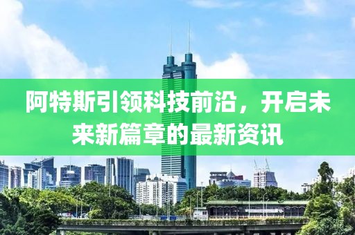 阿特斯引領(lǐng)科技前沿，開啟未來新篇章的最新資訊
