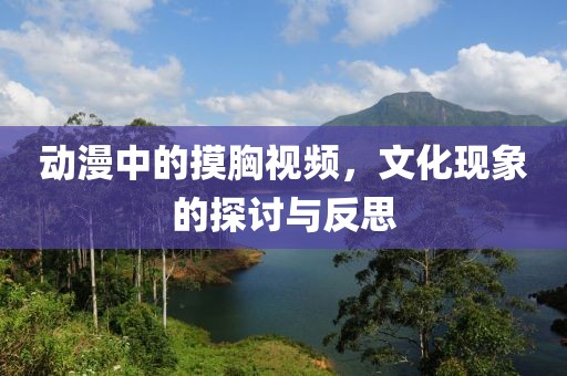 動(dòng)漫中的摸胸視頻，文化現(xiàn)象的探討與反思