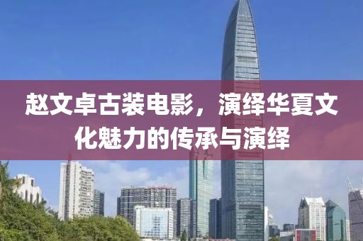 趙文卓古裝電影，演繹華夏文化魅力的傳承與演繹