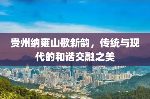 貴州納雍山歌新韻，傳統(tǒng)與現(xiàn)代的和諧交融之美