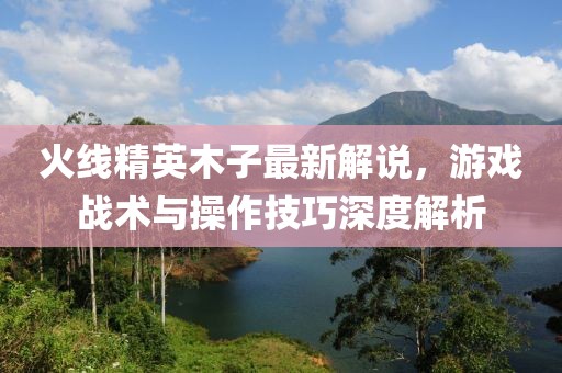 火線精英木子最新解說(shuō)，游戲戰(zhàn)術(shù)與操作技巧深度解析