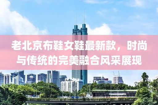 老北京布鞋女鞋最新款，時(shí)尚與傳統(tǒng)的完美融合風(fēng)采展現(xiàn)