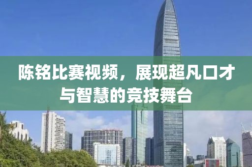 陳銘比賽視頻，展現(xiàn)超凡口才與智慧的競技舞臺