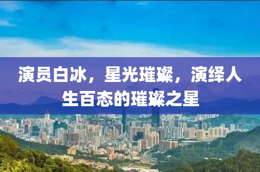 演員白冰，星光璀璨，演繹人生百態(tài)的璀璨之星