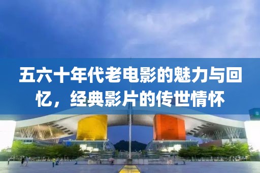 五六十年代老電影的魅力與回憶，經(jīng)典影片的傳世情懷