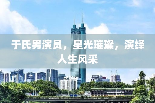 于氏男演員，星光璀璨，演繹人生風(fēng)采