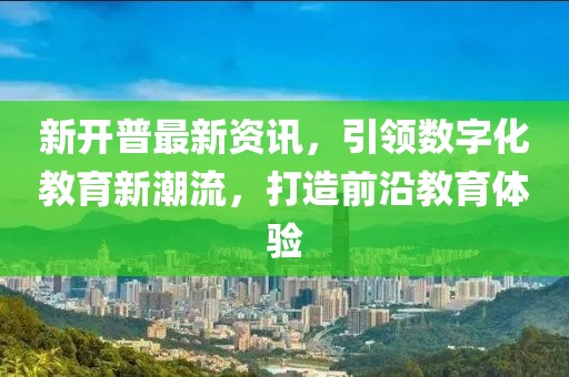 新開普最新資訊，引領(lǐng)數(shù)字化教育新潮流，打造前沿教育體驗(yàn)