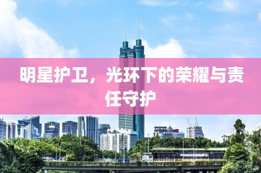 明星護(hù)衛(wèi)，光環(huán)下的榮耀與責(zé)任守護(hù)