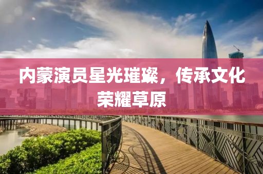 內(nèi)蒙演員星光璀璨，傳承文化榮耀草原