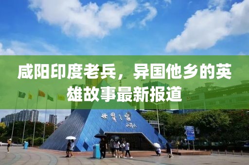 咸陽(yáng)印度老兵，異國(guó)他鄉(xiāng)的英雄故事最新報(bào)道