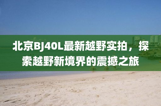 北京BJ40L最新越野實(shí)拍，探索越野新境界的震撼之旅