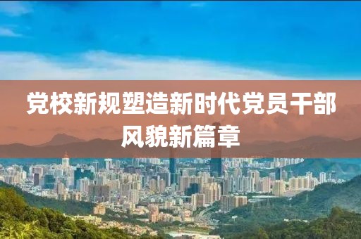 黨校新規(guī)塑造新時(shí)代黨員干部風(fēng)貌新篇章