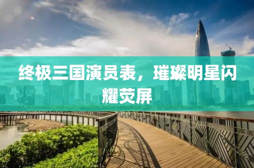 終極三國(guó)演員表，璀璨明星閃耀熒屏