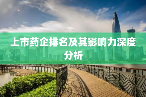 上市藥企排名及其影響力深度分析