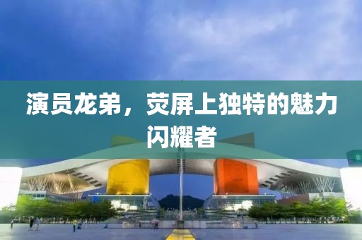 演員龍弟，熒屏上獨特的魅力閃耀者