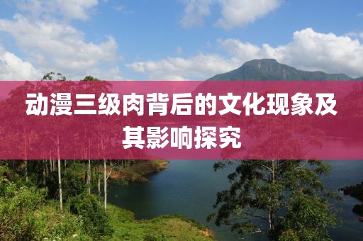 動漫三級肉背后的文化現(xiàn)象及其影響探究