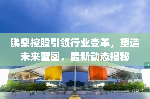 鵬鼎控股引領(lǐng)行業(yè)變革，塑造未來藍(lán)圖，最新動態(tài)揭秘