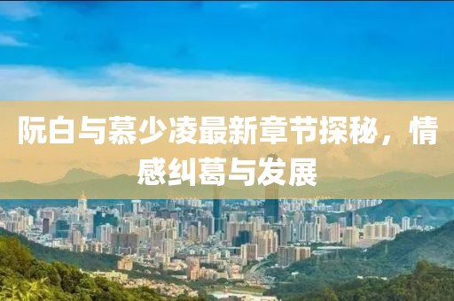 阮白與慕少凌最新章節(jié)探秘，情感糾葛與發(fā)展