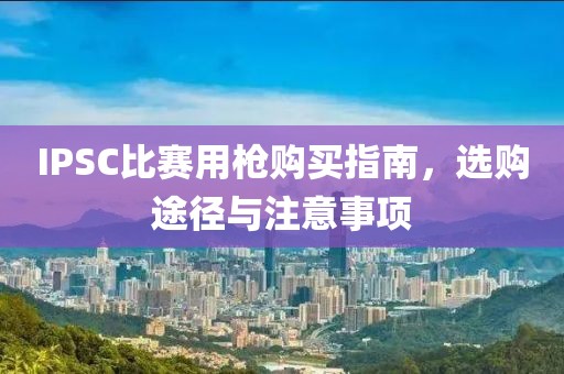 IPSC比賽用槍購買指南，選購途徑與注意事項