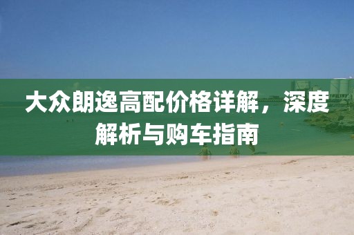 大眾朗逸高配價(jià)格詳解，深度解析與購(gòu)車(chē)指南