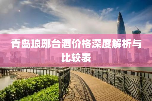 青島瑯琊臺酒價格深度解析與比較表