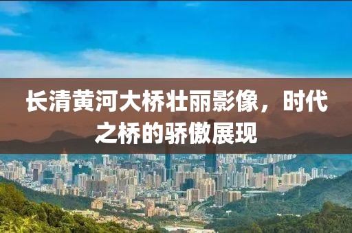 長清黃河大橋壯麗影像，時代之橋的驕傲展現(xiàn)