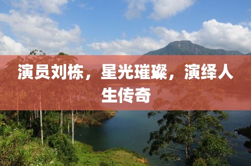 演員劉棟，星光璀璨，演繹人生傳奇