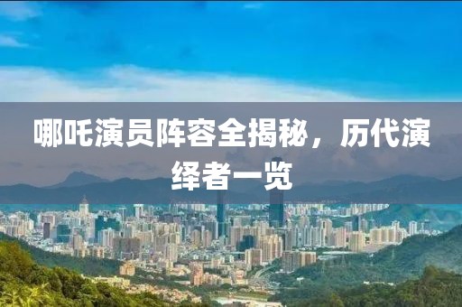 哪吒演員陣容全揭秘，歷代演繹者一覽