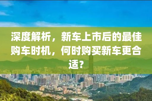 深度解析，新車上市后的最佳購車時機，何時購買新車更合適？