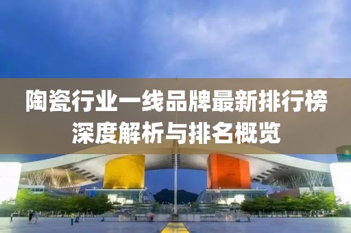 陶瓷行業(yè)一線品牌最新排行榜深度解析與排名概覽