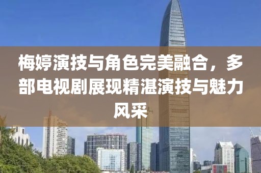 梅婷演技與角色完美融合，多部電視劇展現(xiàn)精湛演技與魅力風(fēng)采
