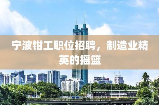 寧波鉗工職位招聘，制造業(yè)精英的搖籃