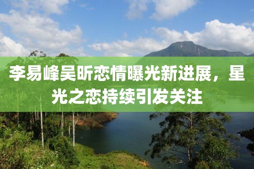 李易峰吳昕戀情曝光新進(jìn)展，星光之戀持續(xù)引發(fā)關(guān)注