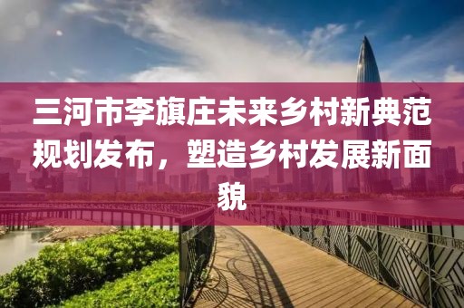 三河市李旗莊未來鄉(xiāng)村新典范規(guī)劃發(fā)布，塑造鄉(xiāng)村發(fā)展新面貌