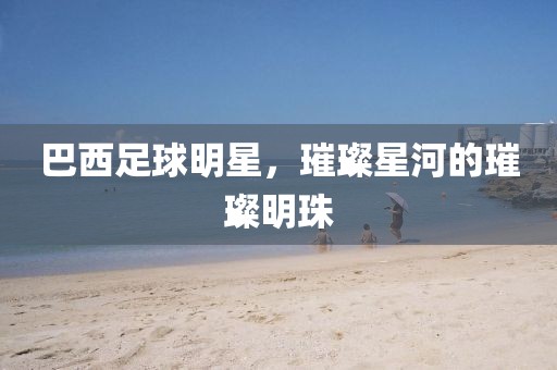 巴西足球明星，璀璨星河的璀璨明珠