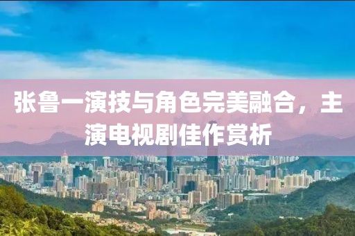 張魯一演技與角色完美融合，主演電視劇佳作賞析