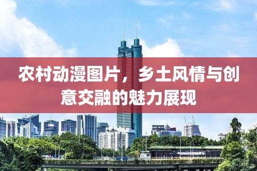 農(nóng)村動(dòng)漫圖片，鄉(xiāng)土風(fēng)情與創(chuàng)意交融的魅力展現(xiàn)