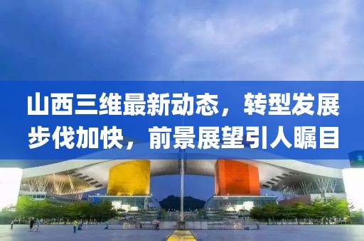 山西三維最新動(dòng)態(tài)，轉(zhuǎn)型發(fā)展步伐加快，前景展望引人矚目