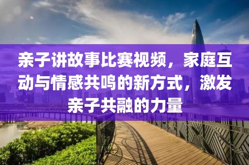 親子講故事比賽視頻，家庭互動(dòng)與情感共鳴的新方式，激發(fā)親子共融的力量