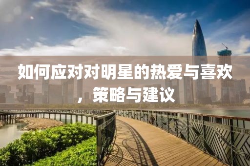 如何應(yīng)對對明星的熱愛與喜歡，策略與建議