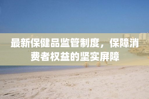最新保健品監(jiān)管制度，保障消費者權益的堅實屏障