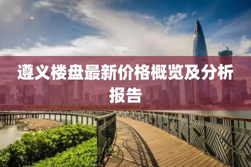 遵義樓盤最新價格概覽及分析報告