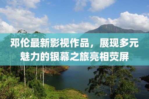 鄧倫最新影視作品，展現(xiàn)多元魅力的銀幕之旅亮相熒屏