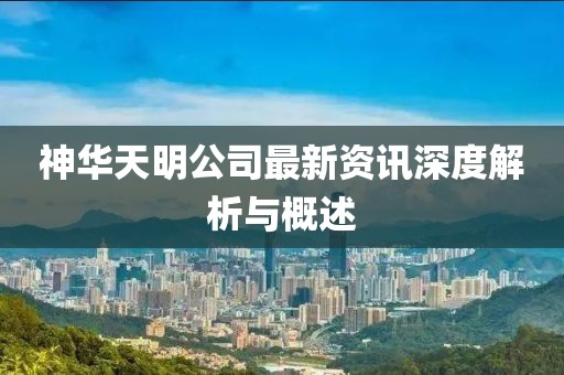 神華天明公司最新資訊深度解析與概述