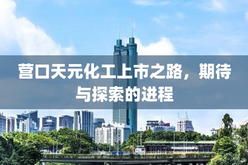 營(yíng)口天元化工上市之路，期待與探索的進(jìn)程
