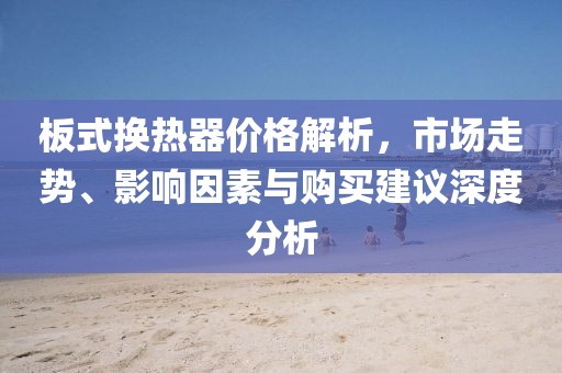 板式換熱器價格解析，市場走勢、影響因素與購買建議深度分析