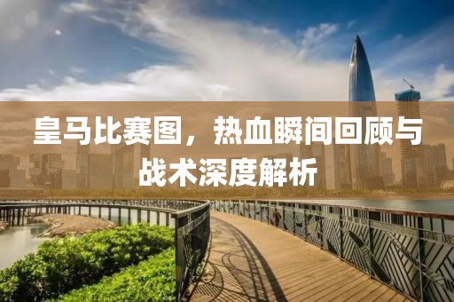 皇馬比賽圖，熱血瞬間回顧與戰(zhàn)術(shù)深度解析