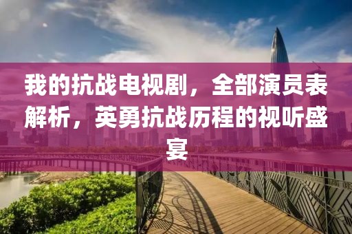 我的抗戰(zhàn)電視劇，全部演員表解析，英勇抗戰(zhàn)歷程的視聽盛宴