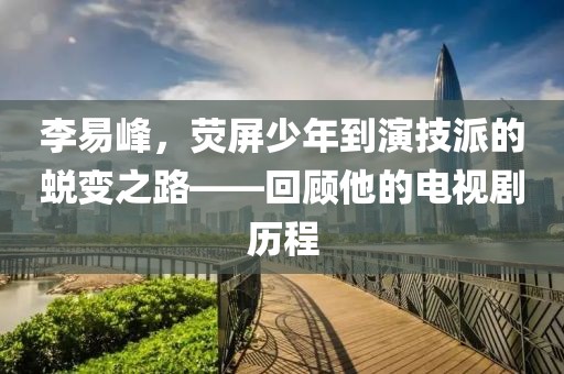 李易峰，熒屏少年到演技派的蛻變之路——回顧他的電視劇歷程